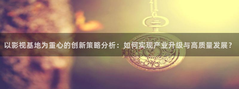 桔子視頻下載地址：以影視基地為重心的創(chuàng)新策略分析：如何實(shí)現(xiàn)產(chǎn)業(yè)升級與高質(zhì)量發(fā)展？